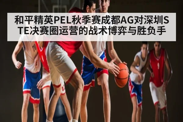 和平精英PEL秋季赛成都AG对深圳STE决赛圈运营的战术博弈与胜负手